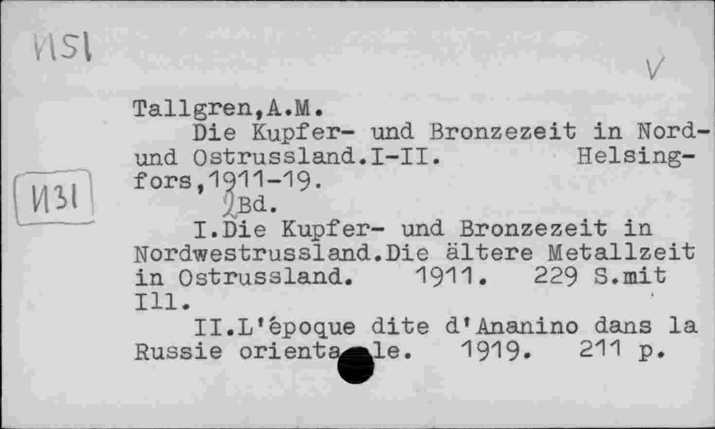 ﻿nsi
V

Tallgren,A.M.
Die Kupfer- und Bronzezeit in Nord-und Ostrussland.I-II.	Helsing-
fors ,1911-19-
Jßd.
I.	Die Kupfer- und Bronzezeit in
Nordwestrussland.Die ältere Metallzeit in Ostrussland. 1911.	229 S.mit
Ill.
II.	L’époque dite d’Ananino dans la
Russie orientable. 1919»	211 p.